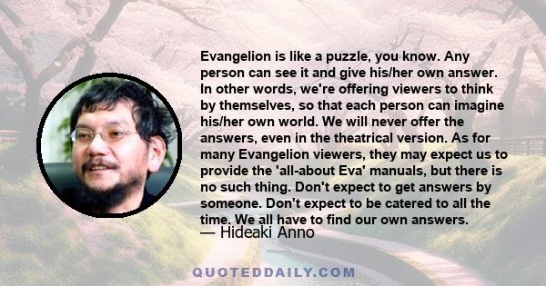 Evangelion is like a puzzle, you know. Any person can see it and give his/her own answer. In other words, we're offering viewers to think by themselves, so that each person can imagine his/her own world. We will never