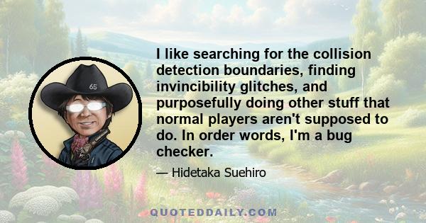 I like searching for the collision detection boundaries, finding invincibility glitches, and purposefully doing other stuff that normal players aren't supposed to do. In order words, I'm a bug checker.