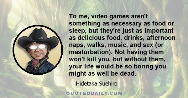 To me, video games aren't something as necessary as food or sleep, but they're just as important as delicious food, drinks, afternoon naps, walks, music, and sex (or masturbation). Not having them won't kill you, but