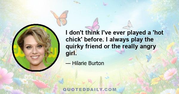 I don't think I've ever played a 'hot chick' before. I always play the quirky friend or the really angry girl.