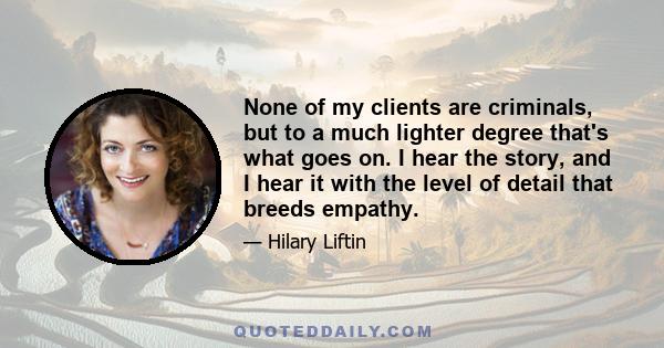 None of my clients are criminals, but to a much lighter degree that's what goes on. I hear the story, and I hear it with the level of detail that breeds empathy.