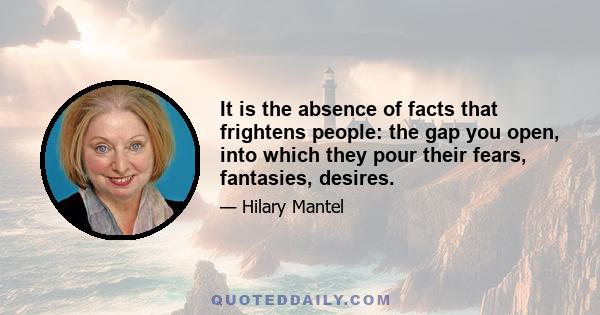 It is the absence of facts that frightens people: the gap you open, into which they pour their fears, fantasies, desires.