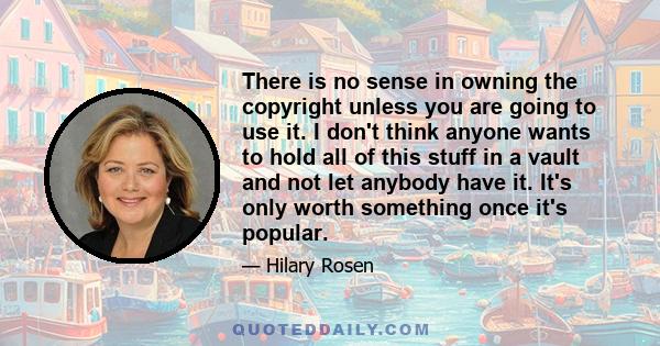 There is no sense in owning the copyright unless you are going to use it. I don't think anyone wants to hold all of this stuff in a vault and not let anybody have it. It's only worth something once it's popular.