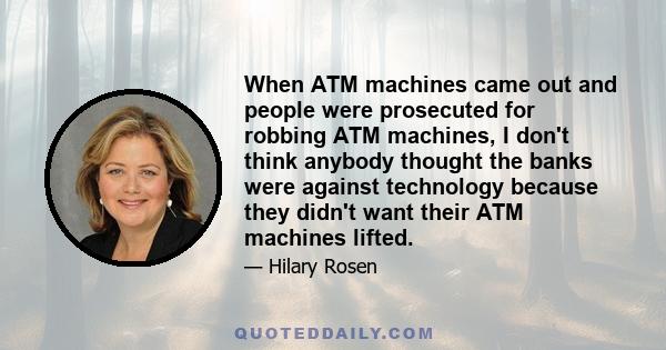 When ATM machines came out and people were prosecuted for robbing ATM machines, I don't think anybody thought the banks were against technology because they didn't want their ATM machines lifted.