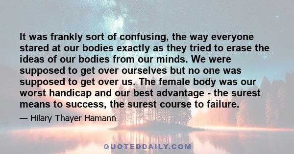 It was frankly sort of confusing, the way everyone stared at our bodies exactly as they tried to erase the ideas of our bodies from our minds. We were supposed to get over ourselves but no one was supposed to get over