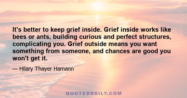 It's better to keep grief inside. Grief inside works like bees or ants, building curious and perfect structures, complicating you. Grief outside means you want something from someone, and chances are good you won't get