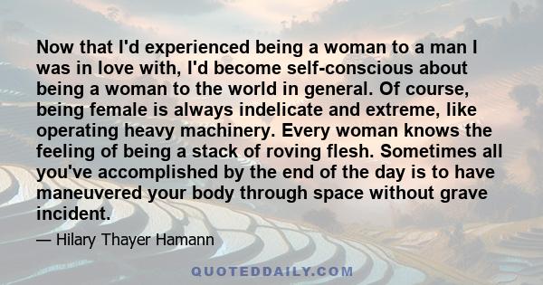 Now that I'd experienced being a woman to a man I was in love with, I'd become self-conscious about being a woman to the world in general. Of course, being female is always indelicate and extreme, like operating heavy