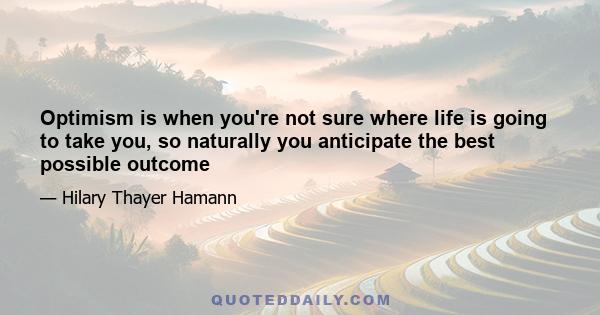 Optimism is when you're not sure where life is going to take you, so naturally you anticipate the best possible outcome