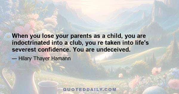 When you lose your parents as a child, you are indoctrinated into a club, you re taken into life's severest confidence. You are undeceived.