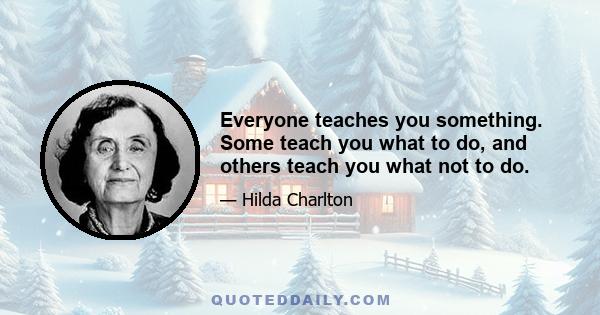 Everyone teaches you something. Some teach you what to do, and others teach you what not to do.