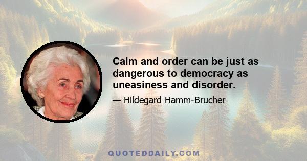 Calm and order can be just as dangerous to democracy as uneasiness and disorder.