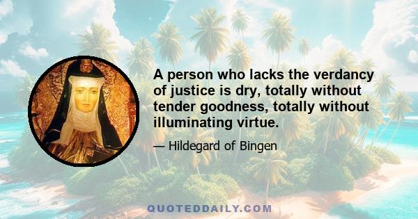 A person who lacks the verdancy of justice is dry, totally without tender goodness, totally without illuminating virtue.