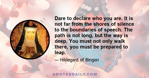 Dare to declare who you are. It is not far from the shores of silence to the boundaries of speech. The path is not long, but the way is deep. You must not only walk there, you must be prepared to leap.