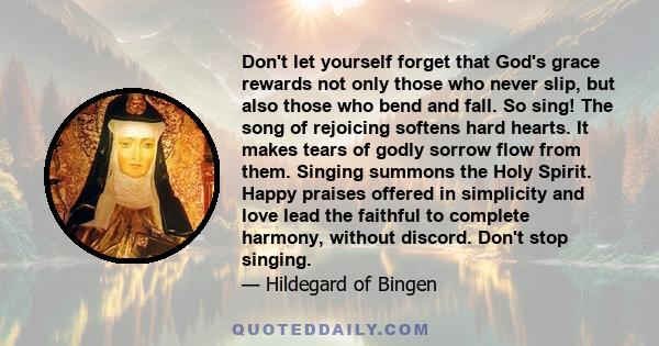 Don't let yourself forget that God's grace rewards not only those who never slip, but also those who bend and fall. So sing! The song of rejoicing softens hard hearts. It makes tears of godly sorrow flow from them.