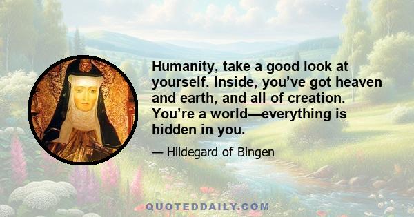 Humanity, take a good look at yourself. Inside, you’ve got heaven and earth, and all of creation. You’re a world—everything is hidden in you.