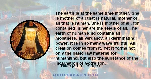 The earth is at the same time mother, She is mother of all that is natural, mother of all that is human. She is mother of all, for contained in her are the seeds of all. The earth of human kind contains all moistness,