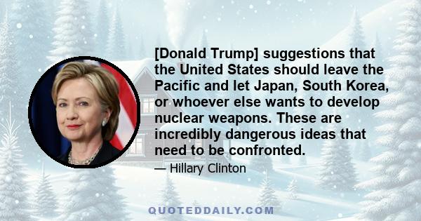 [Donald Trump] suggestions that the United States should leave the Pacific and let Japan, South Korea, or whoever else wants to develop nuclear weapons. These are incredibly dangerous ideas that need to be confronted.