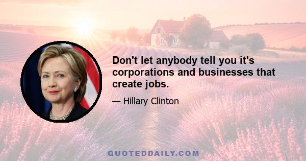 Don't let anybody tell you it's corporations and businesses that create jobs.