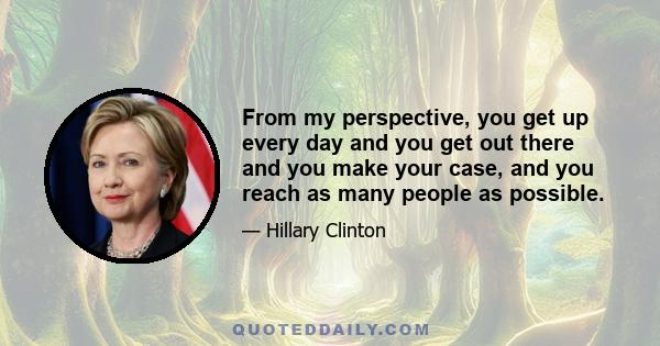 From my perspective, you get up every day and you get out there and you make your case, and you reach as many people as possible.