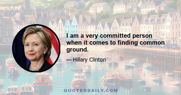 I am a very committed person when it comes to finding common ground.