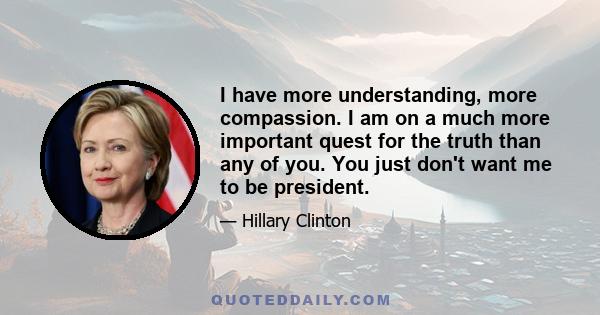 I have more understanding, more compassion. I am on a much more important quest for the truth than any of you. You just don't want me to be president.