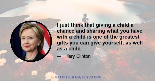 I just think that giving a child a chance and sharing what you have with a child is one of the greatest gifts you can give yourself, as well as a child.