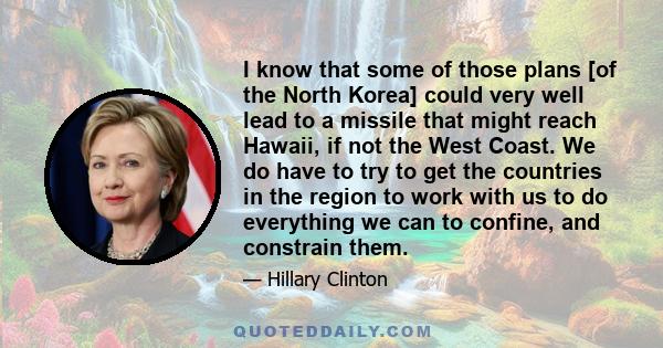 I know that some of those plans [of the North Korea] could very well lead to a missile that might reach Hawaii, if not the West Coast. We do have to try to get the countries in the region to work with us to do