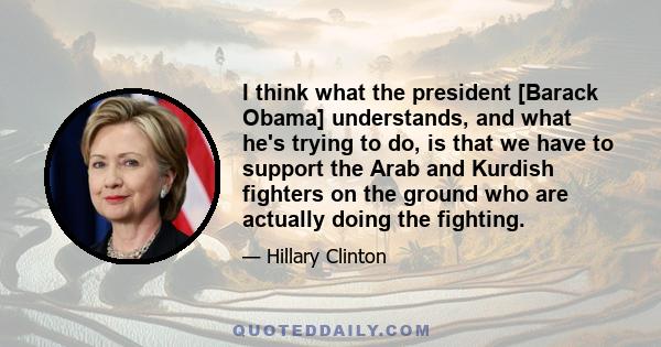 I think what the president [Barack Obama] understands, and what he's trying to do, is that we have to support the Arab and Kurdish fighters on the ground who are actually doing the fighting.