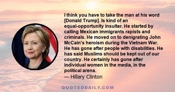 I think you have to take the man at his word [Donald Trump]. Is kind of an equal-opportunity insulter. He started by calling Mexican immigrants rapists and criminals. He moved on to denigrating John McCain's heroism