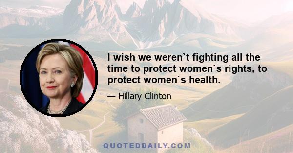 I wish we weren`t fighting all the time to protect women`s rights, to protect women`s health.