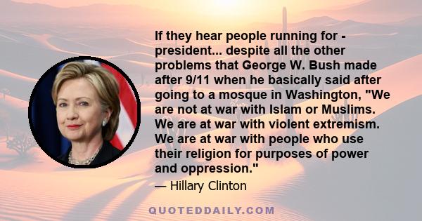 If they hear people running for - president... despite all the other problems that George W. Bush made after 9/11 when he basically said after going to a mosque in Washington, We are not at war with Islam or Muslims. We 