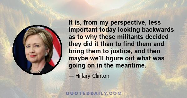 It is, from my perspective, less important today looking backwards as to why these militants decided they did it than to find them and bring them to justice, and then maybe we'll figure out what was going on in the