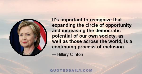 It's important to recognize that expanding the circle of opportunity and increasing the democratic potential of our own society, as well as those across the world, is a continuing process of inclusion.