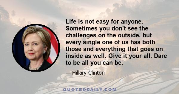 Life is not easy for anyone. Sometimes you don't see the challenges on the outside, but every single one of us has both those and everything that goes on inside as well. Give it your all. Dare to be all you can be.