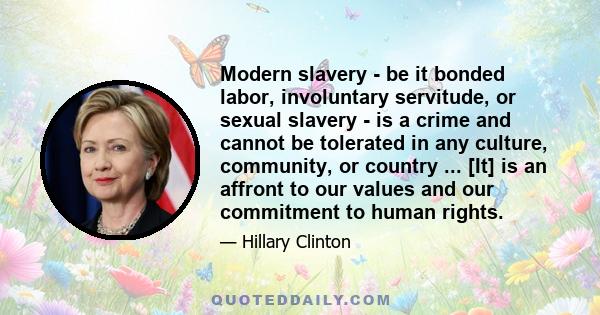 Modern slavery - be it bonded labor, involuntary servitude, or sexual slavery - is a crime and cannot be tolerated in any culture, community, or country ... [It] is an affront to our values and our commitment to human