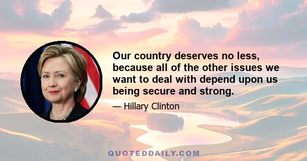 Our country deserves no less, because all of the other issues we want to deal with depend upon us being secure and strong.