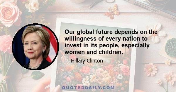 Our global future depends on the willingness of every nation to invest in its people, especially women and children.