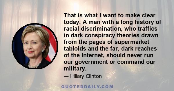 That is what I want to make clear today. A man with a long history of racial discrimination, who traffics in dark conspiracy theories drawn from the pages of supermarket tabloids and the far, dark reaches of the