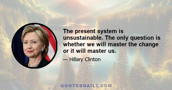 The present system is unsustainable. The only question is whether we will master the change or it will master us.