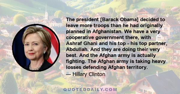 The president [Barack Obama] decided to leave more troops than he had originally planned in Afghanistan. We have a very cooperative government there, with Ashraf Ghani and his top - his top partner, Abdullah. And they