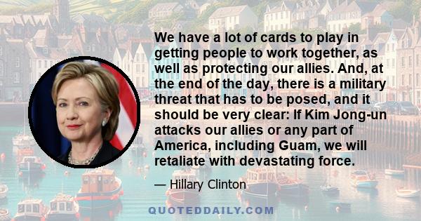 We have a lot of cards to play in getting people to work together, as well as protecting our allies. And, at the end of the day, there is a military threat that has to be posed, and it should be very clear: If Kim