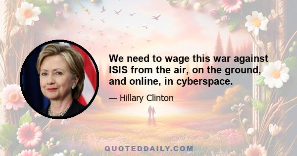 We need to wage this war against ISIS from the air, on the ground, and online, in cyberspace.