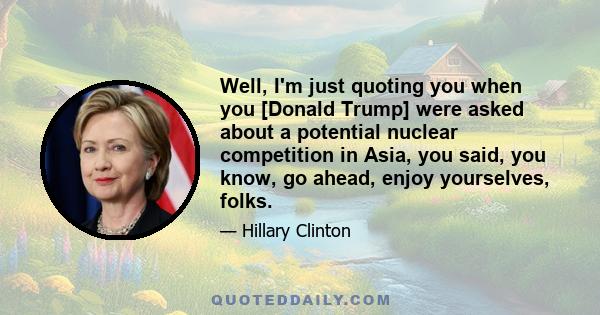Well, I'm just quoting you when you [Donald Trump] were asked about a potential nuclear competition in Asia, you said, you know, go ahead, enjoy yourselves, folks.