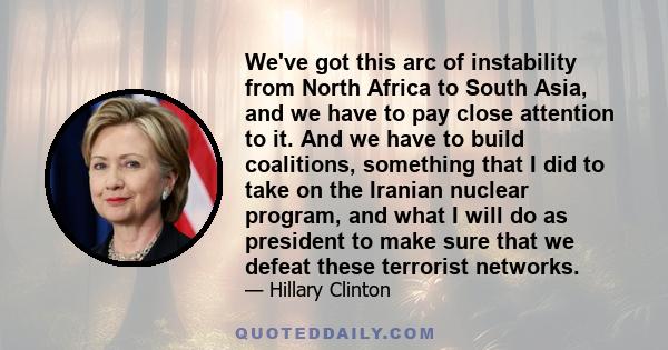 We've got this arc of instability from North Africa to South Asia, and we have to pay close attention to it. And we have to build coalitions, something that I did to take on the Iranian nuclear program, and what I will