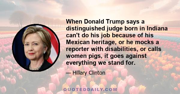 When Donald Trump says a distinguished judge born in Indiana can't do his job because of his Mexican heritage, or he mocks a reporter with disabilities, or calls women pigs, it goes against everything we stand for.