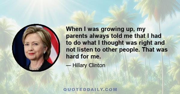 When I was growing up, my parents always told me that I had to do what I thought was right and not listen to other people. That was hard for me.