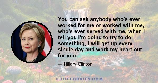 You can ask anybody who's ever worked for me or worked with me, who's ever served with me, when I tell you I'm going to try to do something, I will get up every single day and work my heart out for you.