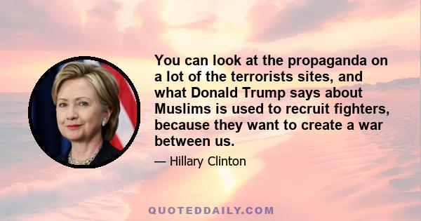 You can look at the propaganda on a lot of the terrorists sites, and what Donald Trump says about Muslims is used to recruit fighters, because they want to create a war between us.