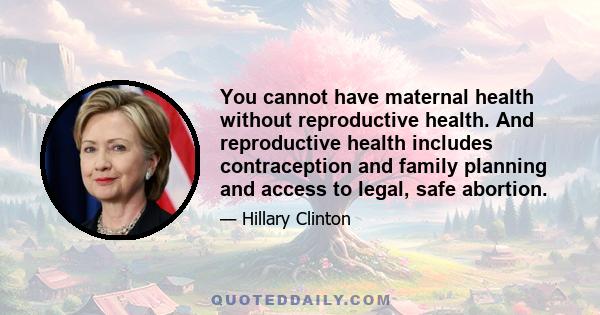 You cannot have maternal health without reproductive health. And reproductive health includes contraception and family planning and access to legal, safe abortion.