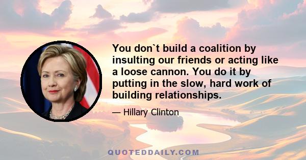 You don`t build a coalition by insulting our friends or acting like a loose cannon. You do it by putting in the slow, hard work of building relationships.